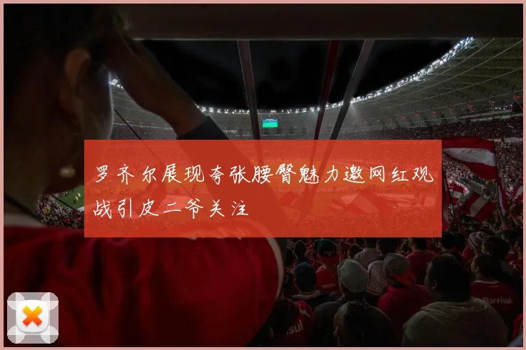 罗齐尔展现夸张腰臀魅力邀网红观战引皮二爷关注