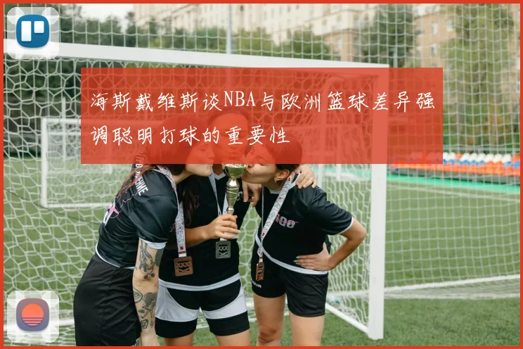 海斯戴维斯谈NBA与欧洲篮球差异强调聪明打球的重要性