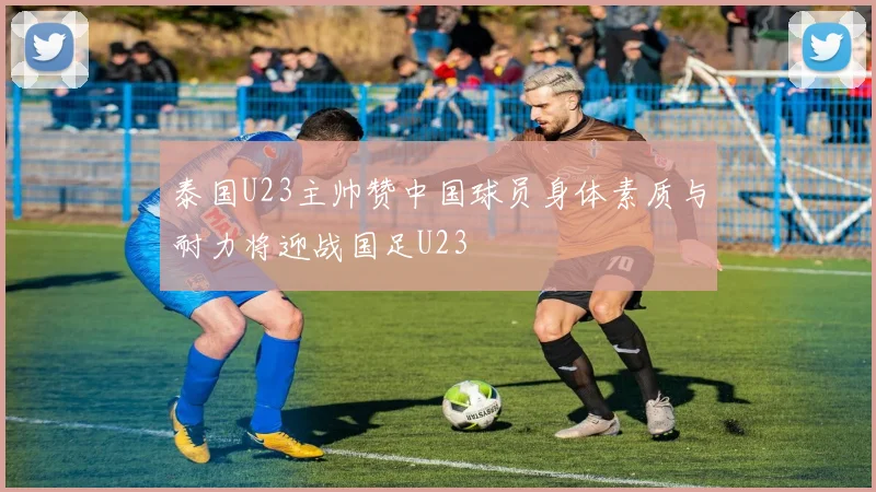 泰国U23主帅赞中国球员身体素质与耐力将迎战国足U23