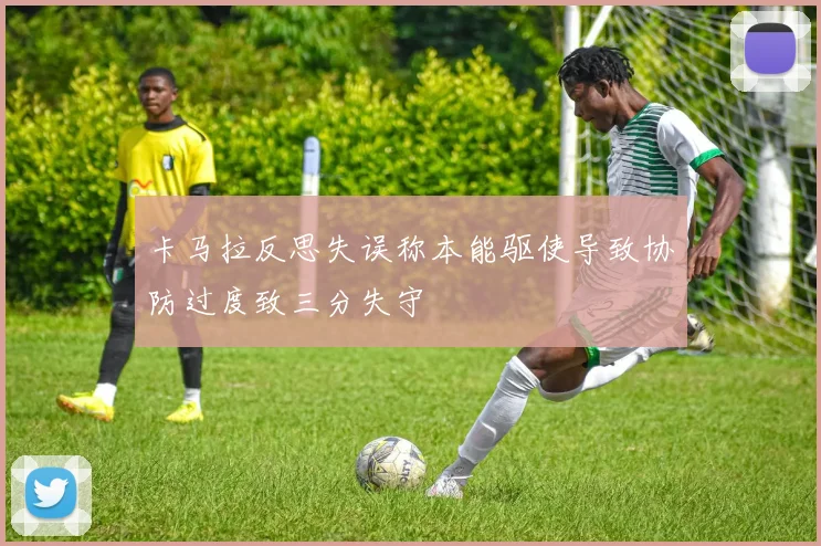 卡马拉反思失误称本能驱使导致协防过度致三分失守