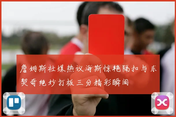 詹姆斯社媒热议海斯惊艳隔扣与东契奇绝妙打板三分精彩瞬间