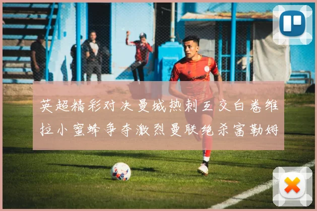 英超精彩对决曼城热刺互交白卷维拉小蜜蜂争夺激烈曼联绝杀富勒姆逆转胜利