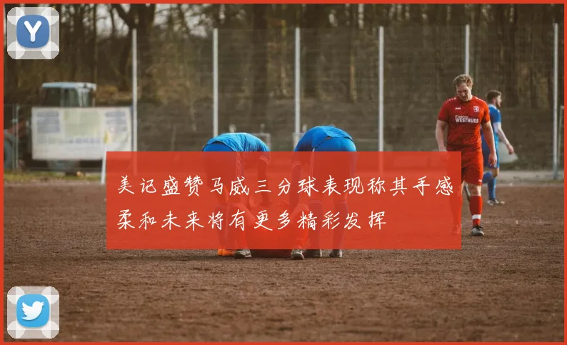 美记盛赞马威三分球表现称其手感柔和未来将有更多精彩发挥
