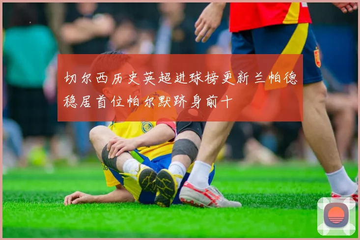 切尔西历史英超进球榜更新兰帕德稳居首位帕尔默跻身前十