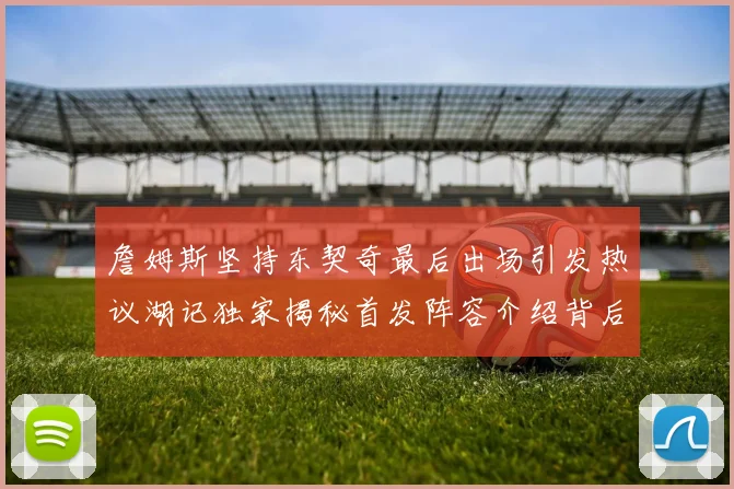 詹姆斯坚持东契奇最后出场引发热议湖记独家揭秘首发阵容介绍背后的故事
