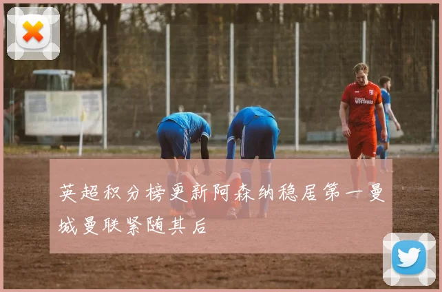 英超积分榜更新阿森纳稳居第一曼城曼联紧随其后
