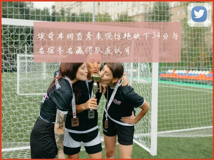 埃奇库姆首秀表现惊艳砍下34分与名宿齐名赢得队友认可