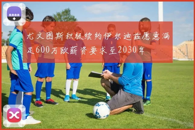 尤文图斯积极续约伊尔迪兹愿意满足600万欧薪资要求至2030年