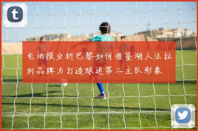 电讯报分析巴黎如何借鉴湖人法拉利品牌力打造球迷第二主队形象