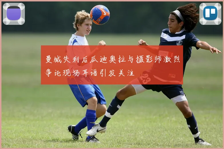 曼城失利后瓜迪奥拉与摄影师激烈争论现场耳语引发关注