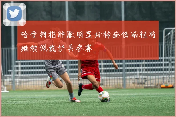 哈登拇指肿胀明显好转瘀伤减轻将继续佩戴护具参赛