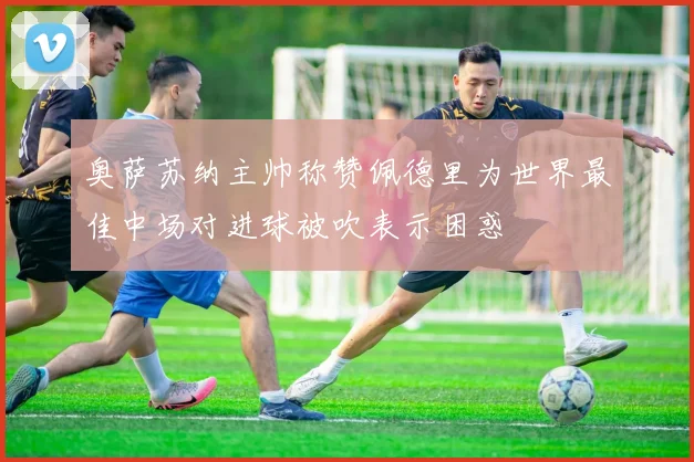 奥萨苏纳主帅称赞佩德里为世界最佳中场对进球被吹表示困惑