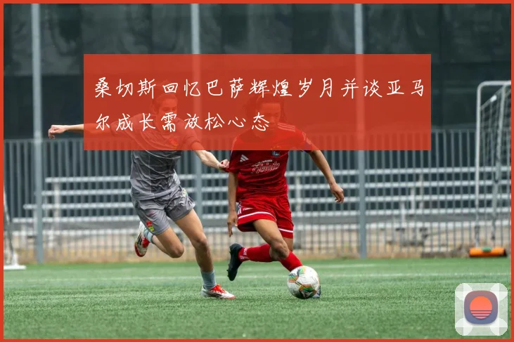 桑切斯回忆巴萨辉煌岁月并谈亚马尔成长需放松心态