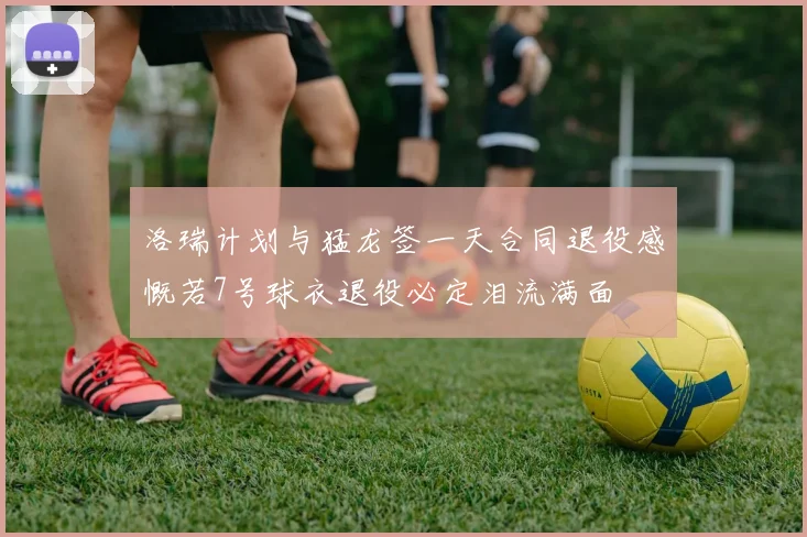 洛瑞计划与猛龙签一天合同退役感慨若7号球衣退役必定泪流满面