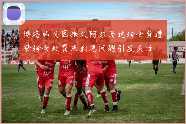 博塔弗戈因拖欠阿尔马达转会费遭禁转会处罚及利息问题引发关注