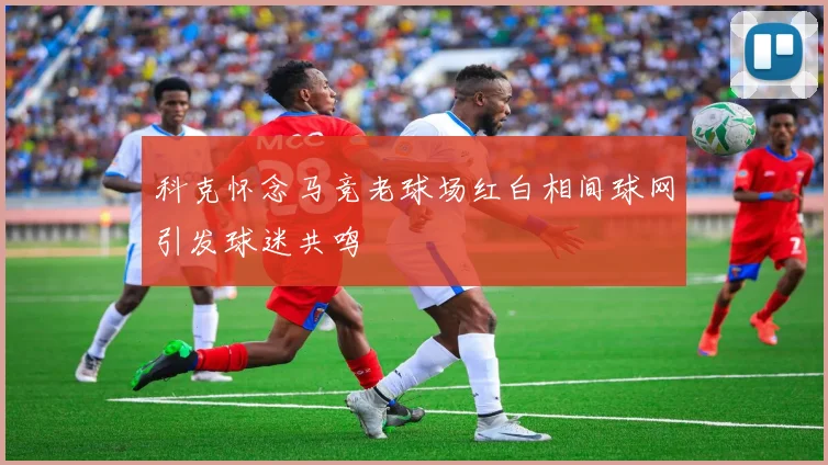 科克怀念马竞老球场红白相间球网引发球迷共鸣