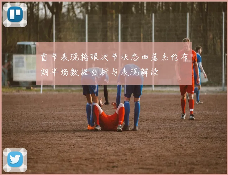 首节表现抢眼次节状态回落杰伦布朗半场数据分析与表现解读