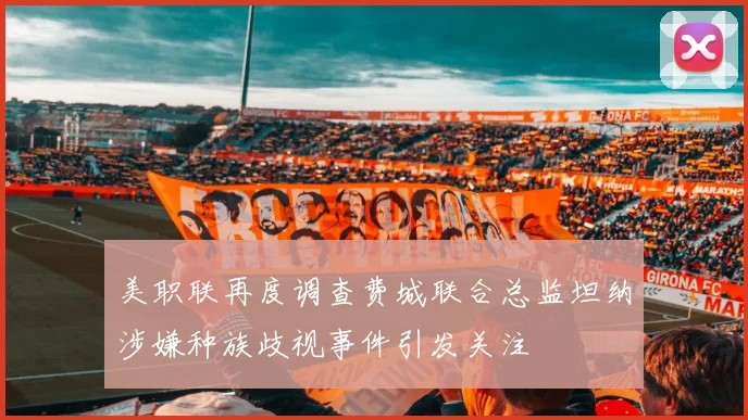 美职联再度调查费城联合总监坦纳涉嫌种族歧视事件引发关注