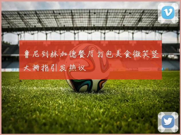鲁尼到林加德餐厅打包美食微笑竖大拇指引发热议