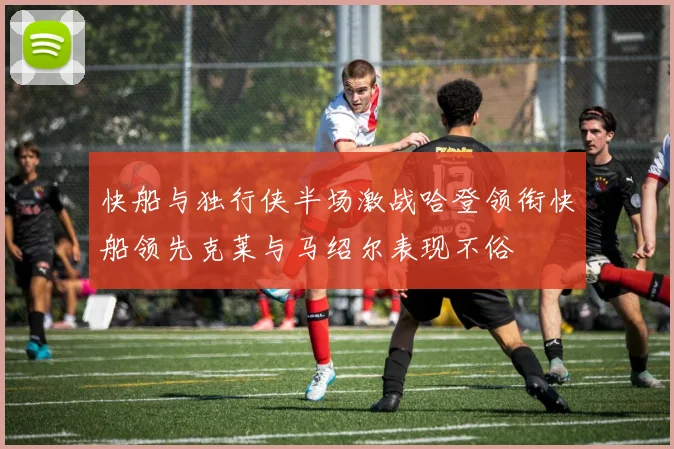 快船与独行侠半场激战哈登领衔快船领先克莱与马绍尔表现不俗