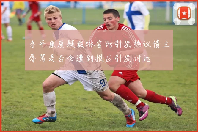 李平康质疑戴琳言论引发热议债主辱骂是否会遭到报应引发讨论