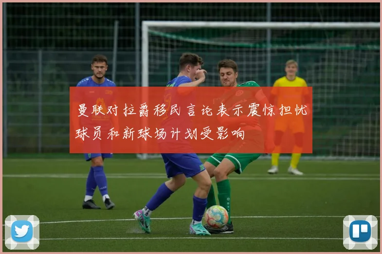 曼联对拉爵移民言论表示震惊担忧球员和新球场计划受影响