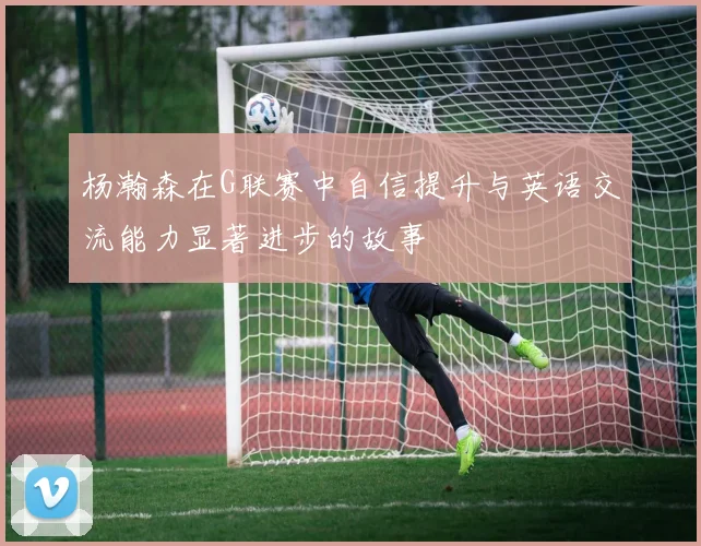 杨瀚森在G联赛中自信提升与英语交流能力显著进步的故事