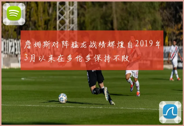 詹姆斯对阵猛龙战绩辉煌自2019年3月以来在多伦多保持不败