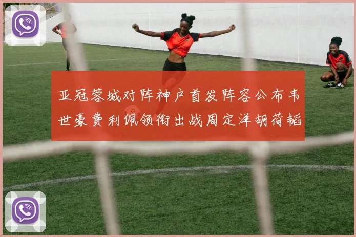 亚冠蓉城对阵神户首发阵容公布韦世豪费利佩领衔出战周定洋胡荷韬亮相