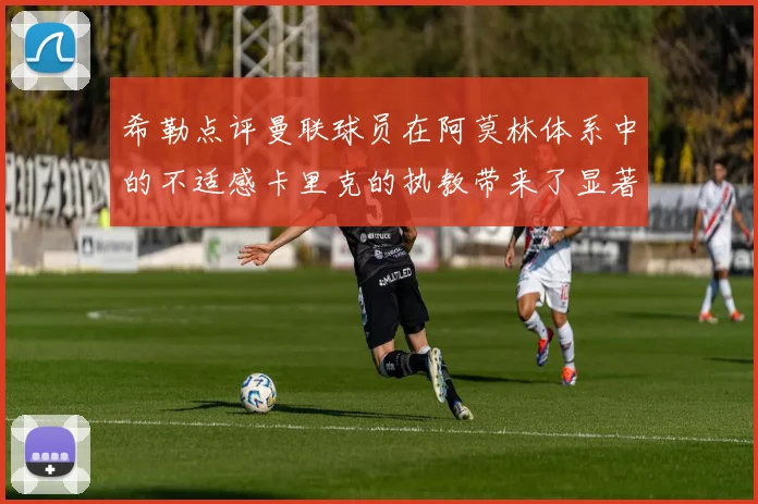 希勒点评曼联球员在阿莫林体系中的不适感卡里克的执教带来了显著变化