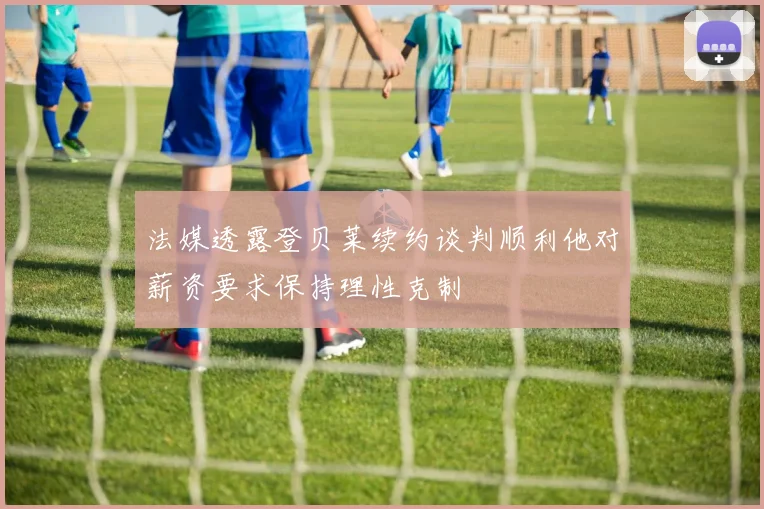 法媒透露登贝莱续约谈判顺利他对薪资要求保持理性克制