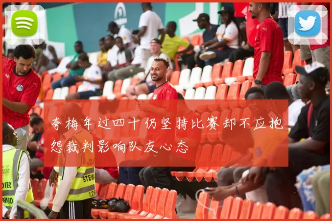 夸梅年过四十仍坚持比赛却不应抱怨裁判影响队友心态