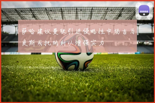 萨哈建议曼联引进侵略性中场吉马良斯或托纳利以增强实力