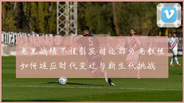老里战绩不佳引发讨论部分老教练如何适应时代变迁与新生代挑战