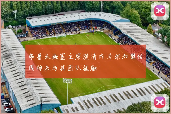 弗鲁米嫩塞主席澄清内马尔加盟传闻称未与其团队接触