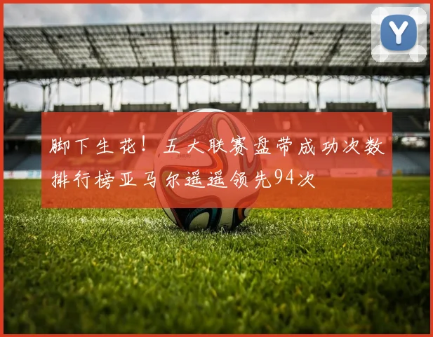 脚下生花！五大联赛盘带成功次数排行榜亚马尔遥遥领先94次