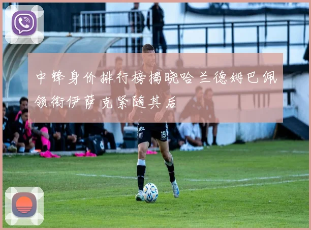 中锋身价排行榜揭晓哈兰德姆巴佩领衔伊萨克紧随其后