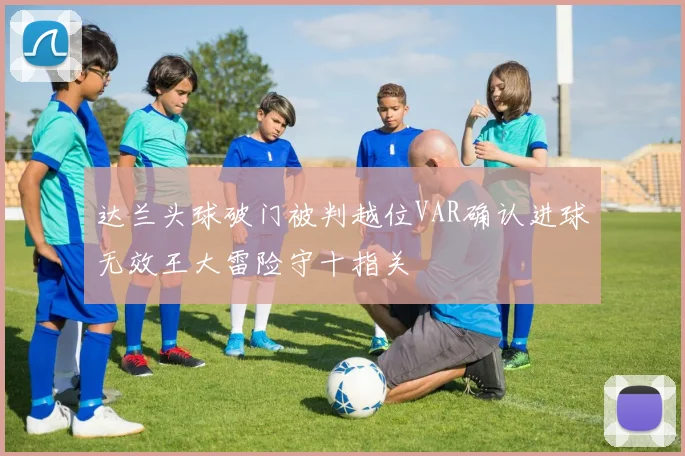 达兰头球破门被判越位VAR确认进球无效王大雷险守十指关