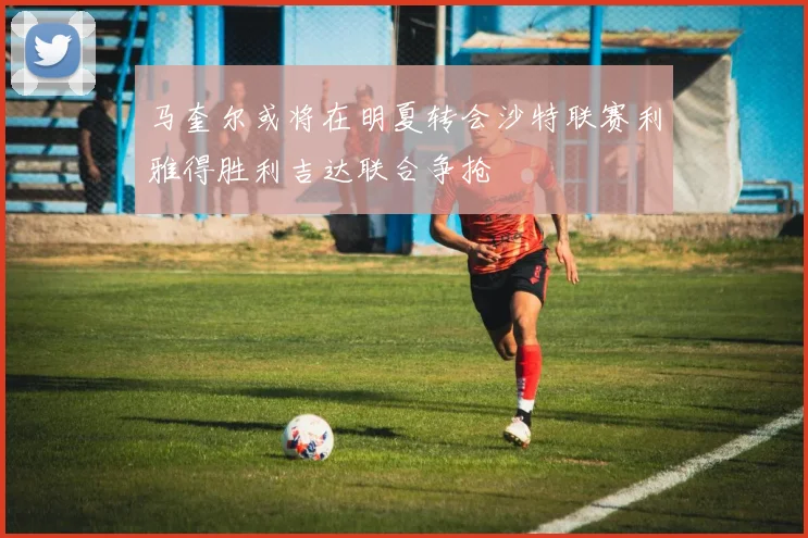 马奎尔或将在明夏转会沙特联赛利雅得胜利吉达联合争抢